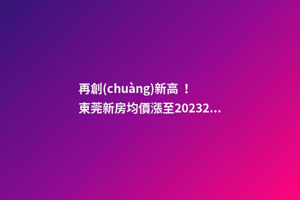 再創(chuàng)新高！東莞新房均價漲至20232元/m2！這個鎮(zhèn)周成交超百套！